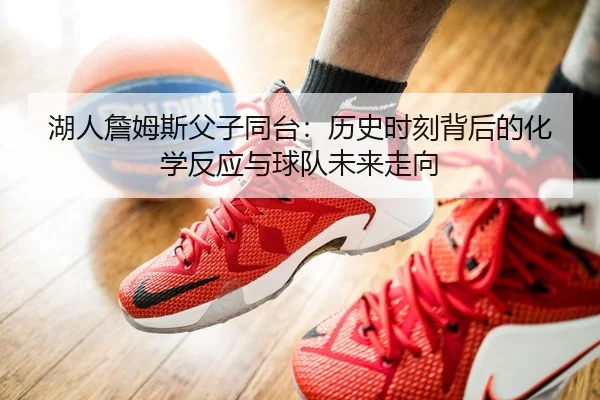 湖人詹姆斯父子同台：历史时刻背后的化学反应与球队未来走向
