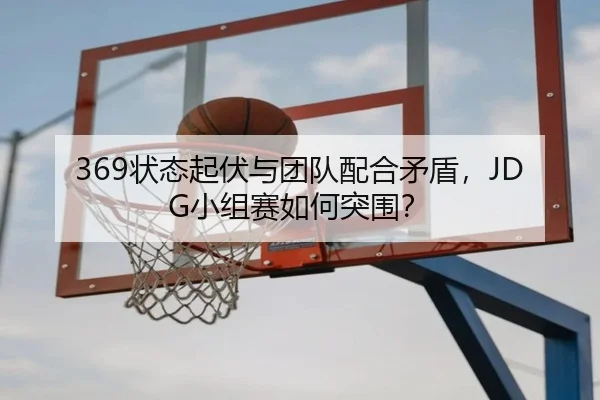 369状态起伏与团队配合矛盾，JDG小组赛如何突围？