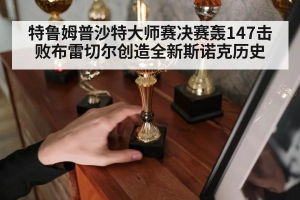 特鲁姆普沙特大师赛决赛轰147击败布雷切尔创造全新斯诺克历史