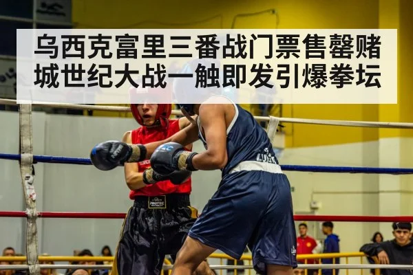 乌西克富里三番战门票售罄赌城世纪大战一触即发引爆拳坛