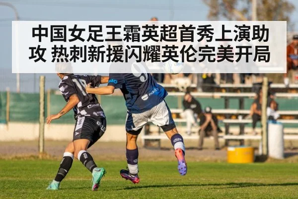 中国女足王霜英超首秀上演助攻 热刺新援闪耀英伦完美开局