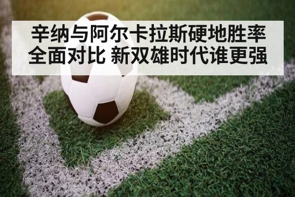 辛纳与阿尔卡拉斯硬地胜率全面对比 新双雄时代谁更强