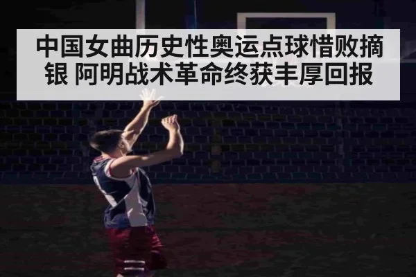 中国女曲历史性奥运点球惜败摘银 阿明战术革命终获丰厚回报